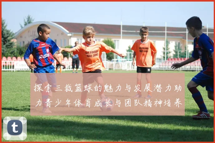 探索三裁篮球的魅力与发展潜力助力青少年体育成长与团队精神培养