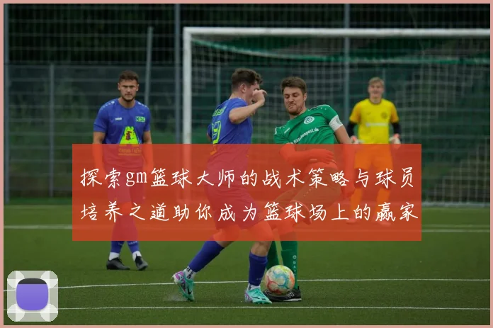 探索gm篮球大师的战术策略与球员培养之道助你成为篮球场上的赢家