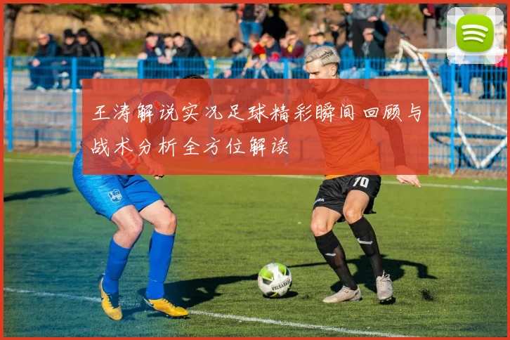 王涛解说实况足球精彩瞬间回顾与战术分析全方位解读
