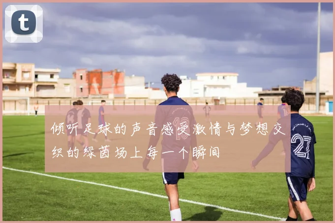 倾听足球的声音感受激情与梦想交织的绿茵场上每一个瞬间